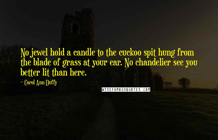 Carol Ann Duffy Quotes: No jewel hold a candle to the cuckoo spit hung from the blade of grass at your ear. No chandelier see you better lit than here.