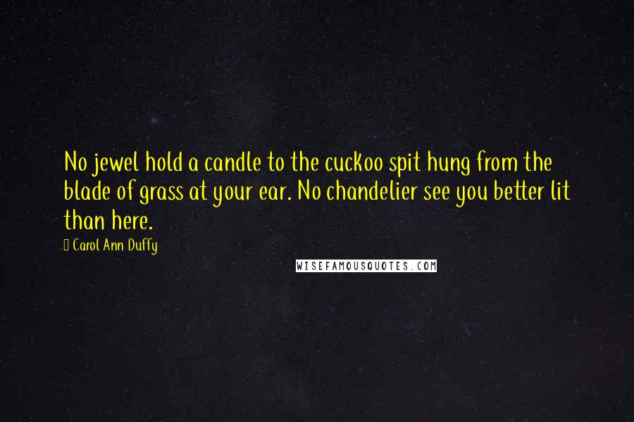 Carol Ann Duffy Quotes: No jewel hold a candle to the cuckoo spit hung from the blade of grass at your ear. No chandelier see you better lit than here.