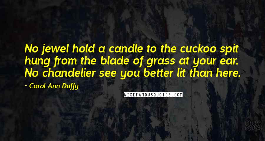 Carol Ann Duffy Quotes: No jewel hold a candle to the cuckoo spit hung from the blade of grass at your ear. No chandelier see you better lit than here.