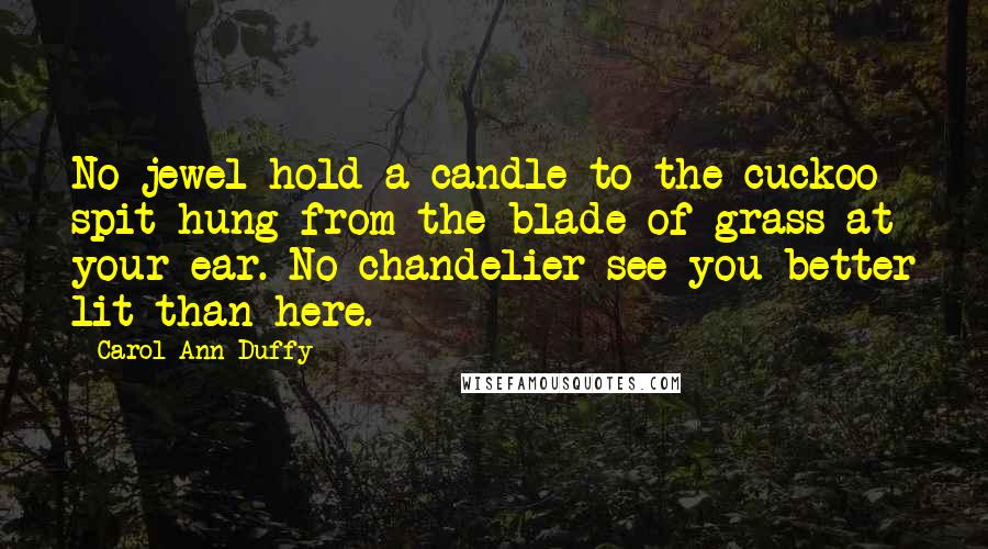 Carol Ann Duffy Quotes: No jewel hold a candle to the cuckoo spit hung from the blade of grass at your ear. No chandelier see you better lit than here.