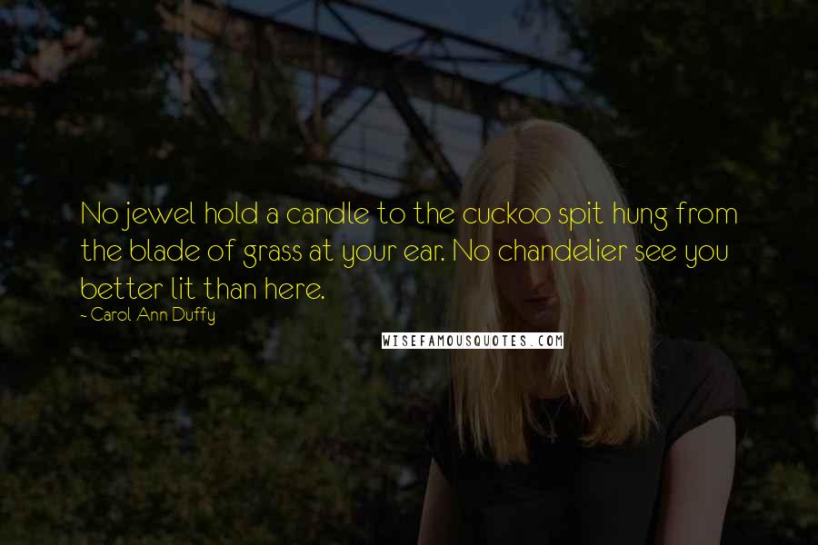 Carol Ann Duffy Quotes: No jewel hold a candle to the cuckoo spit hung from the blade of grass at your ear. No chandelier see you better lit than here.