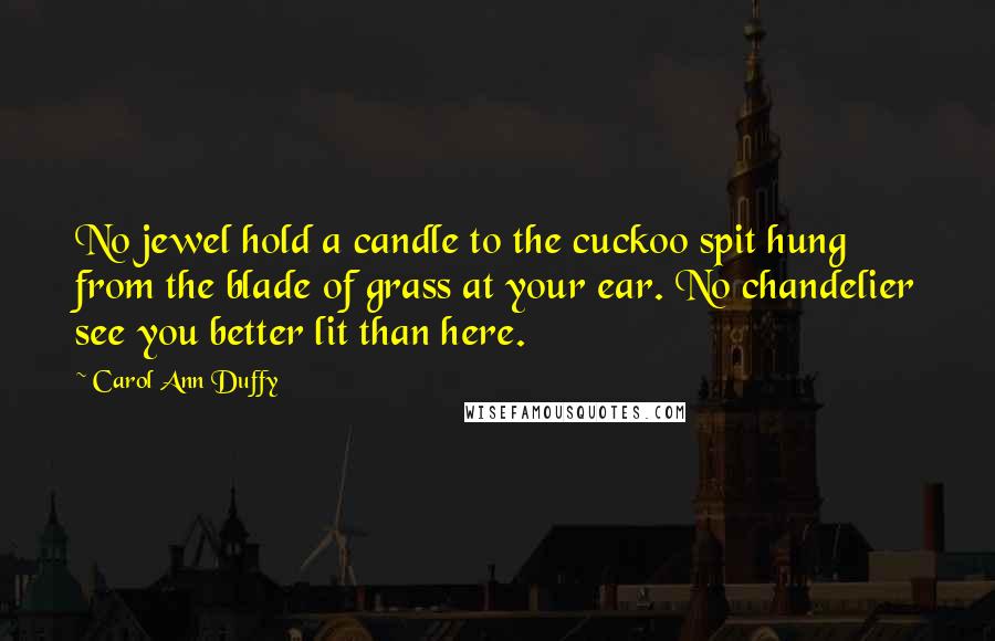 Carol Ann Duffy Quotes: No jewel hold a candle to the cuckoo spit hung from the blade of grass at your ear. No chandelier see you better lit than here.