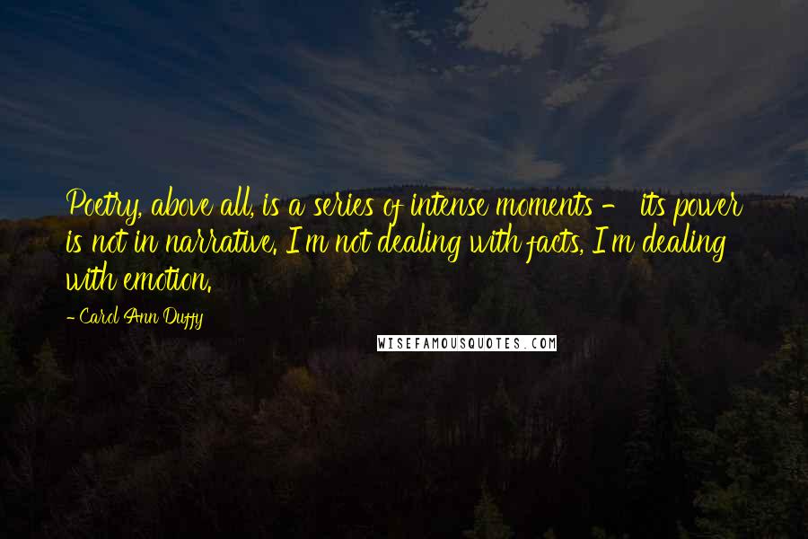 Carol Ann Duffy Quotes: Poetry, above all, is a series of intense moments - its power is not in narrative. I'm not dealing with facts, I'm dealing with emotion.