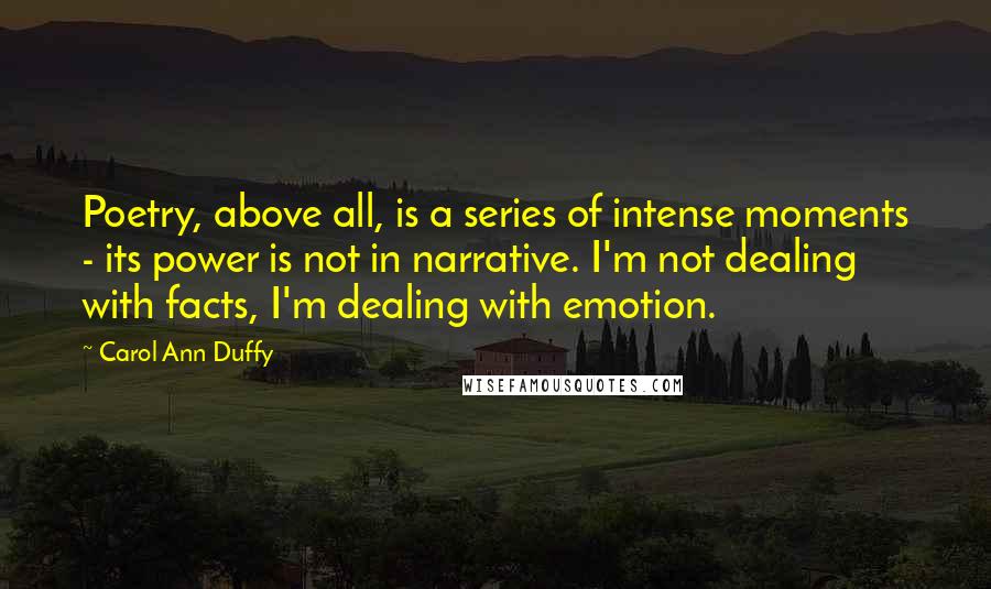 Carol Ann Duffy Quotes: Poetry, above all, is a series of intense moments - its power is not in narrative. I'm not dealing with facts, I'm dealing with emotion.