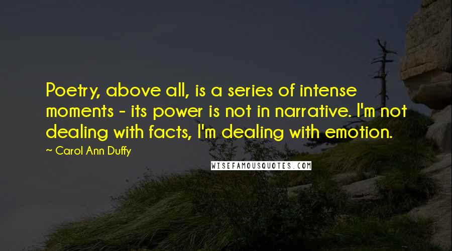 Carol Ann Duffy Quotes: Poetry, above all, is a series of intense moments - its power is not in narrative. I'm not dealing with facts, I'm dealing with emotion.