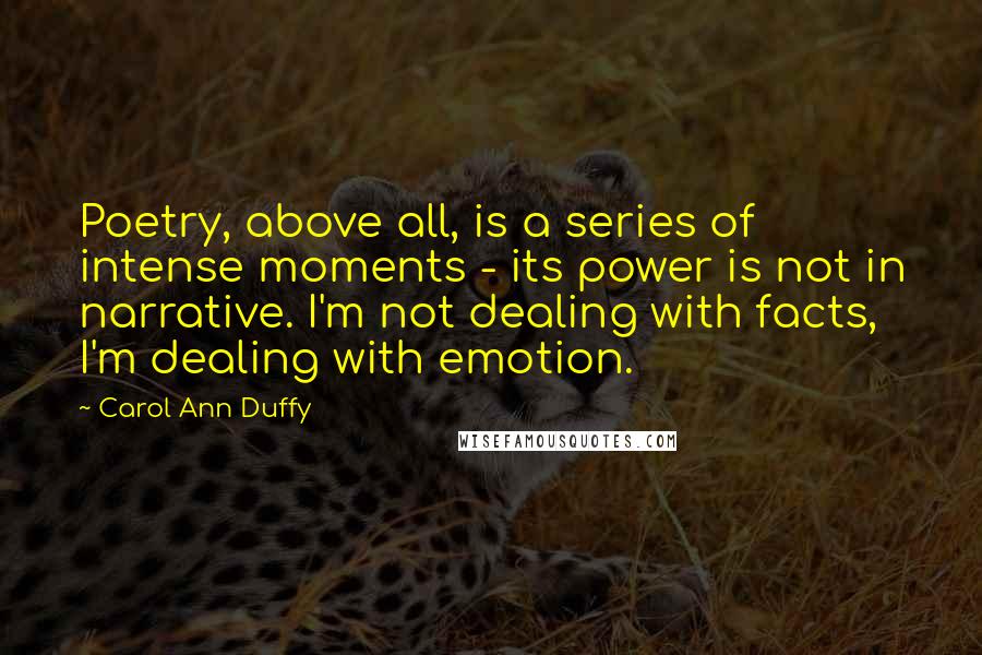 Carol Ann Duffy Quotes: Poetry, above all, is a series of intense moments - its power is not in narrative. I'm not dealing with facts, I'm dealing with emotion.
