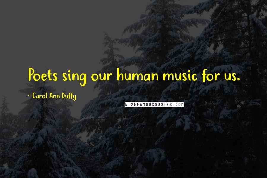 Carol Ann Duffy Quotes: Poets sing our human music for us.