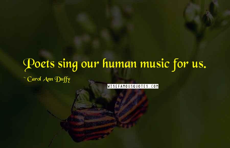 Carol Ann Duffy Quotes: Poets sing our human music for us.