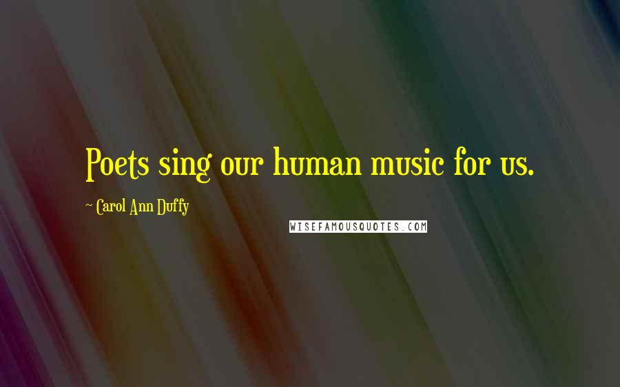 Carol Ann Duffy Quotes: Poets sing our human music for us.