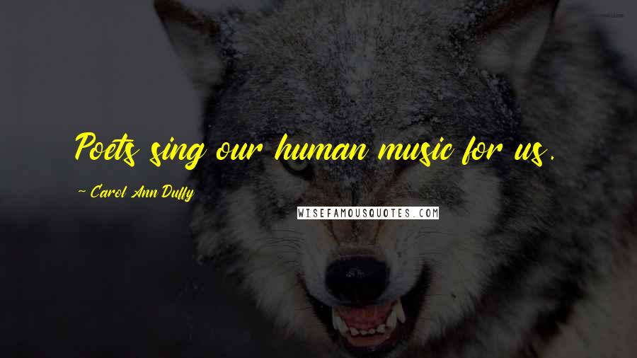 Carol Ann Duffy Quotes: Poets sing our human music for us.