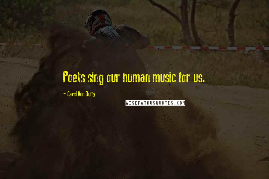 Carol Ann Duffy Quotes: Poets sing our human music for us.