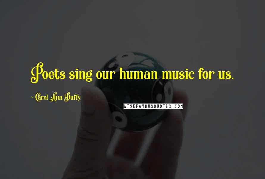 Carol Ann Duffy Quotes: Poets sing our human music for us.