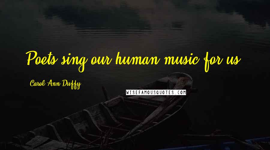 Carol Ann Duffy Quotes: Poets sing our human music for us.