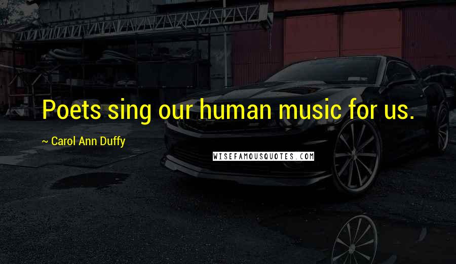 Carol Ann Duffy Quotes: Poets sing our human music for us.