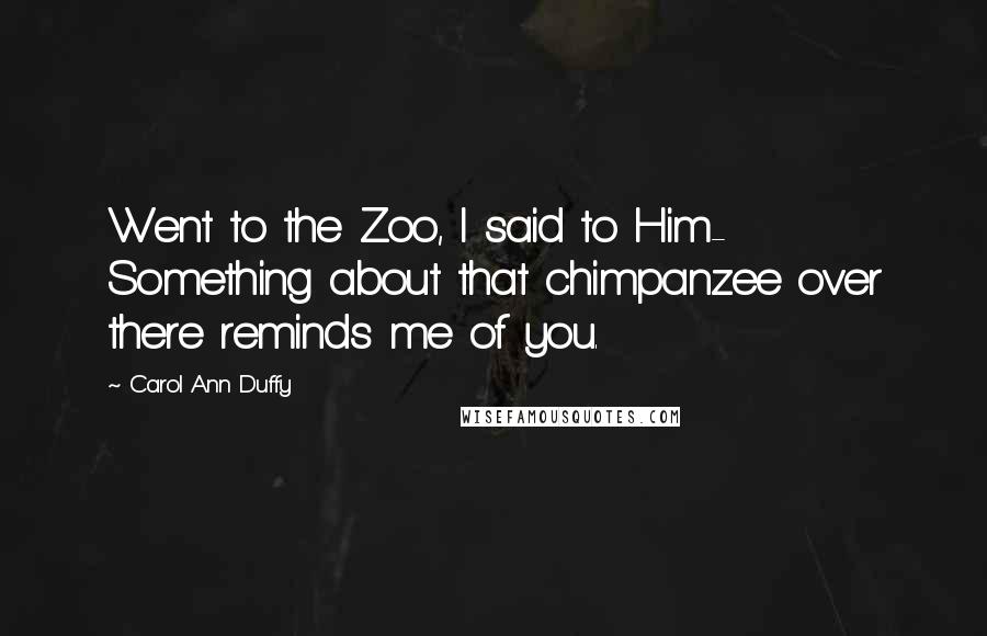 Carol Ann Duffy Quotes: Went to the Zoo, I said to Him- Something about that chimpanzee over there reminds me of you.