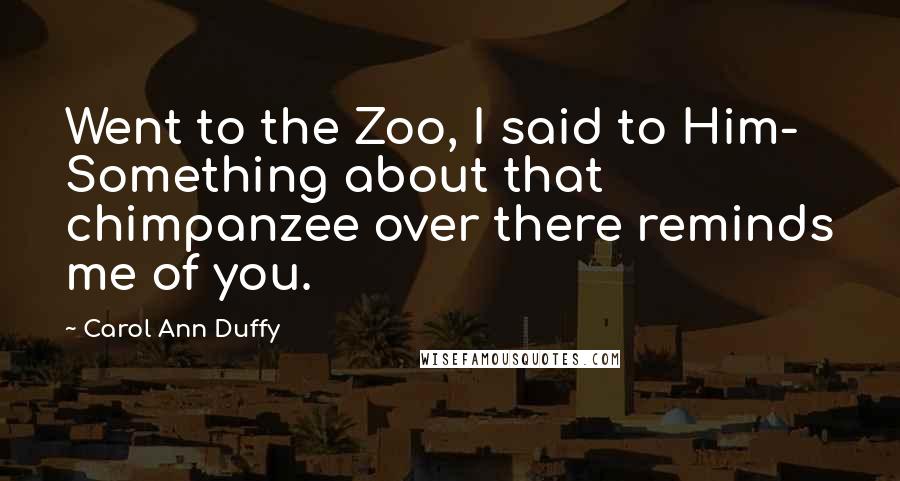 Carol Ann Duffy Quotes: Went to the Zoo, I said to Him- Something about that chimpanzee over there reminds me of you.