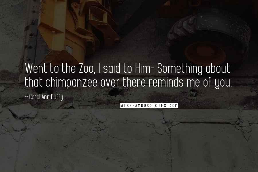 Carol Ann Duffy Quotes: Went to the Zoo, I said to Him- Something about that chimpanzee over there reminds me of you.