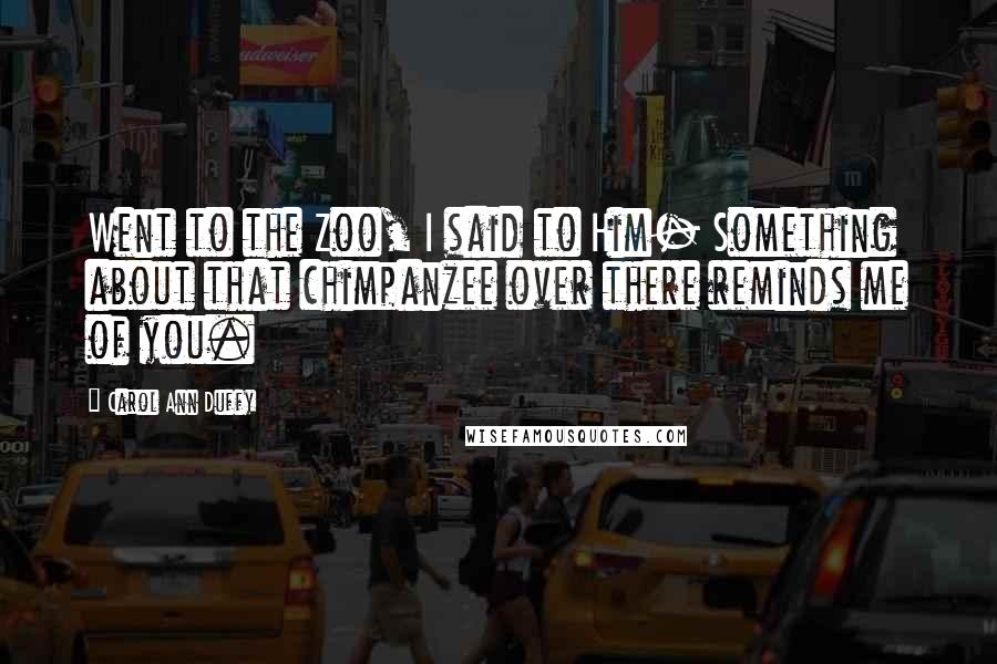 Carol Ann Duffy Quotes: Went to the Zoo, I said to Him- Something about that chimpanzee over there reminds me of you.