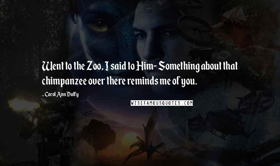 Carol Ann Duffy Quotes: Went to the Zoo, I said to Him- Something about that chimpanzee over there reminds me of you.