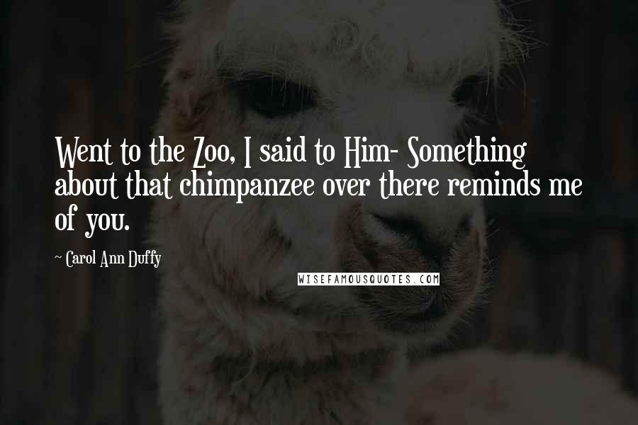 Carol Ann Duffy Quotes: Went to the Zoo, I said to Him- Something about that chimpanzee over there reminds me of you.