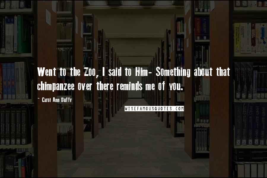 Carol Ann Duffy Quotes: Went to the Zoo, I said to Him- Something about that chimpanzee over there reminds me of you.