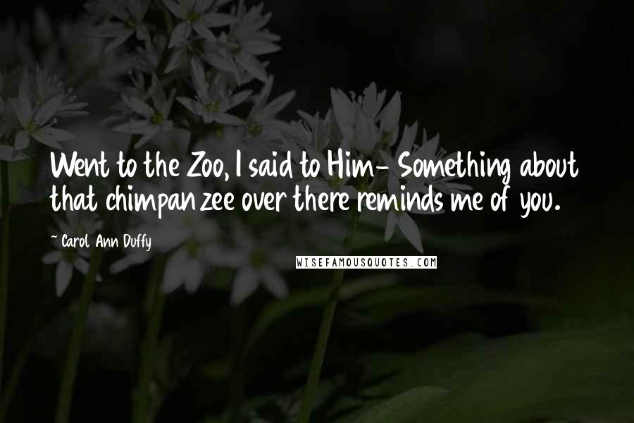 Carol Ann Duffy Quotes: Went to the Zoo, I said to Him- Something about that chimpanzee over there reminds me of you.