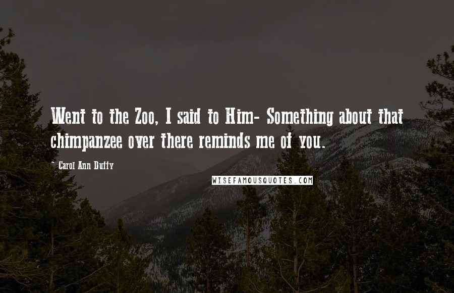 Carol Ann Duffy Quotes: Went to the Zoo, I said to Him- Something about that chimpanzee over there reminds me of you.