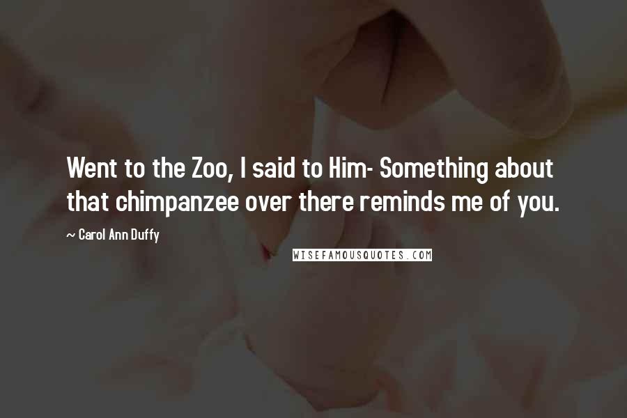 Carol Ann Duffy Quotes: Went to the Zoo, I said to Him- Something about that chimpanzee over there reminds me of you.