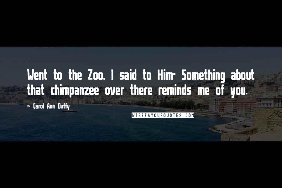 Carol Ann Duffy Quotes: Went to the Zoo, I said to Him- Something about that chimpanzee over there reminds me of you.