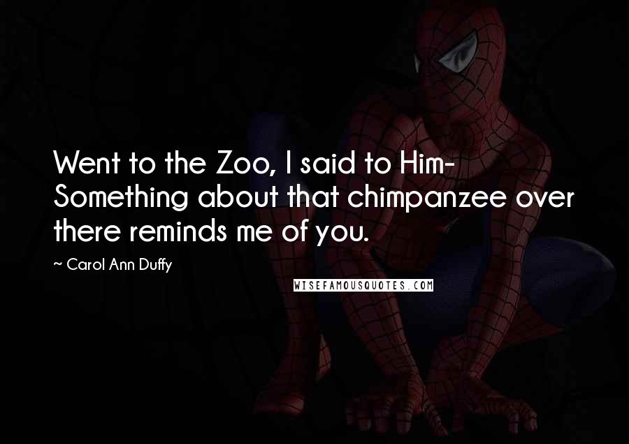 Carol Ann Duffy Quotes: Went to the Zoo, I said to Him- Something about that chimpanzee over there reminds me of you.