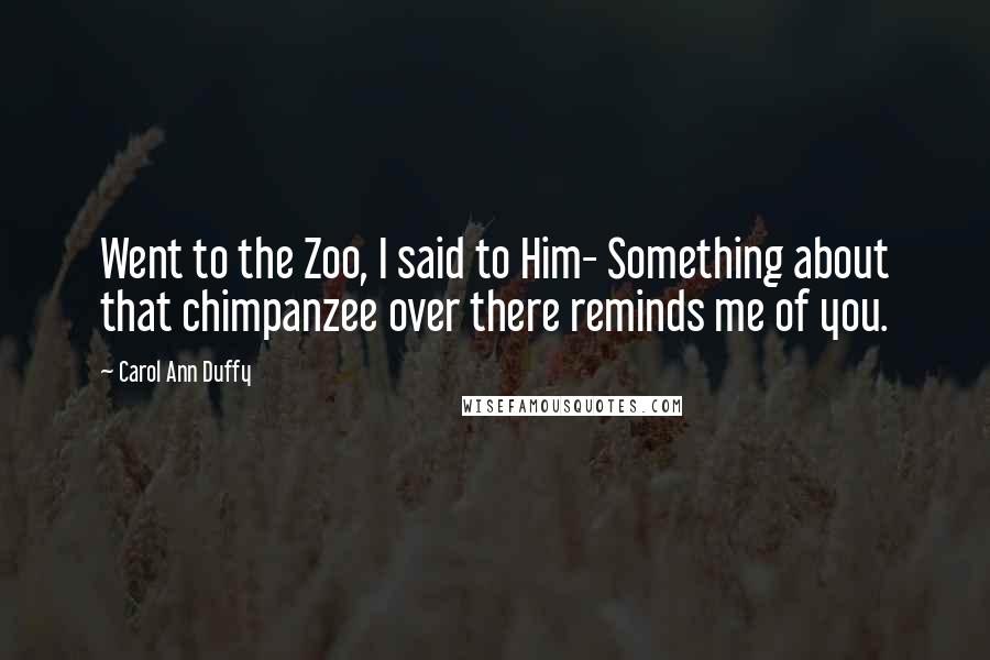 Carol Ann Duffy Quotes: Went to the Zoo, I said to Him- Something about that chimpanzee over there reminds me of you.