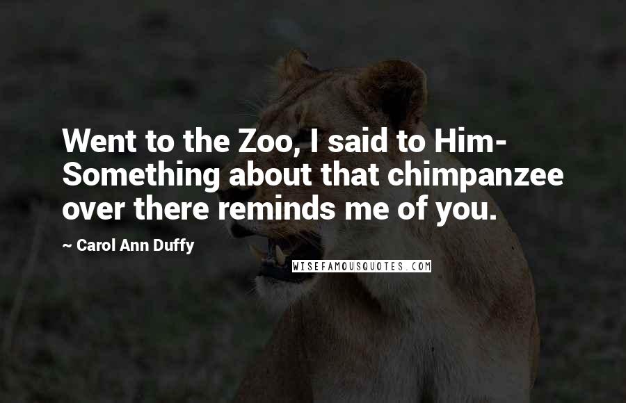 Carol Ann Duffy Quotes: Went to the Zoo, I said to Him- Something about that chimpanzee over there reminds me of you.