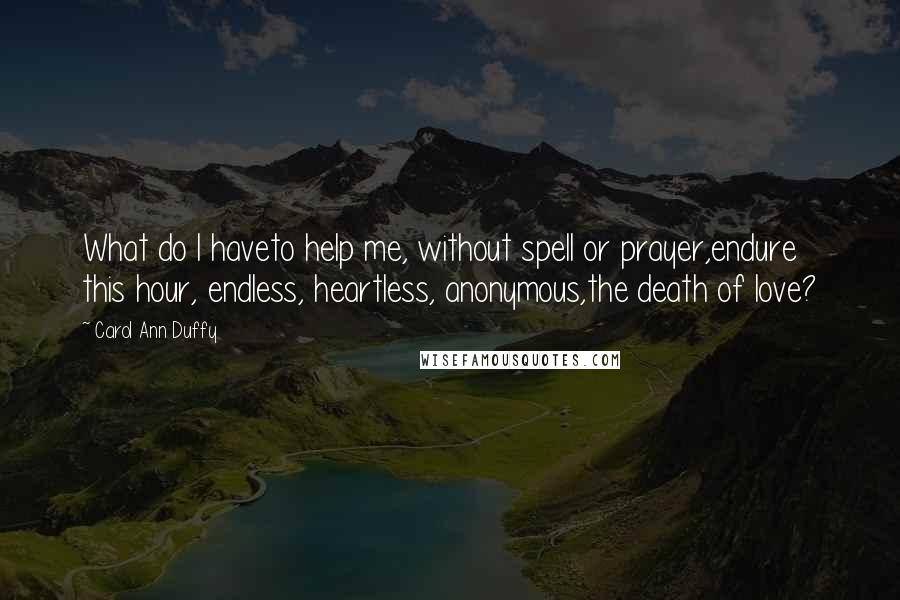 Carol Ann Duffy Quotes: What do I haveto help me, without spell or prayer,endure this hour, endless, heartless, anonymous,the death of love?