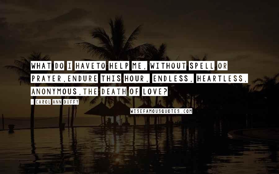 Carol Ann Duffy Quotes: What do I haveto help me, without spell or prayer,endure this hour, endless, heartless, anonymous,the death of love?