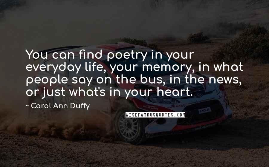 Carol Ann Duffy Quotes: You can find poetry in your everyday life, your memory, in what people say on the bus, in the news, or just what's in your heart.