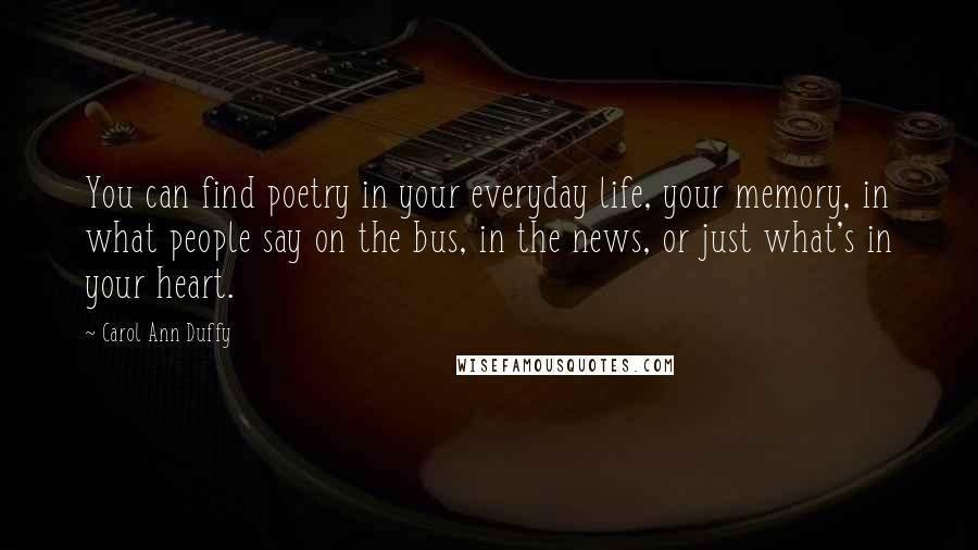 Carol Ann Duffy Quotes: You can find poetry in your everyday life, your memory, in what people say on the bus, in the news, or just what's in your heart.