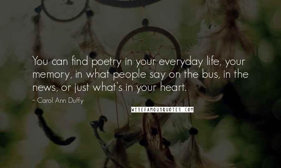 Carol Ann Duffy Quotes: You can find poetry in your everyday life, your memory, in what people say on the bus, in the news, or just what's in your heart.