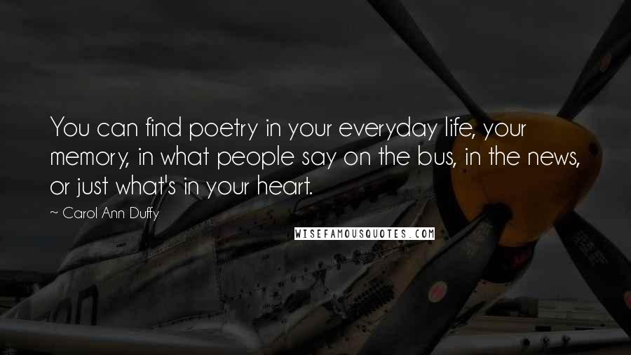 Carol Ann Duffy Quotes: You can find poetry in your everyday life, your memory, in what people say on the bus, in the news, or just what's in your heart.