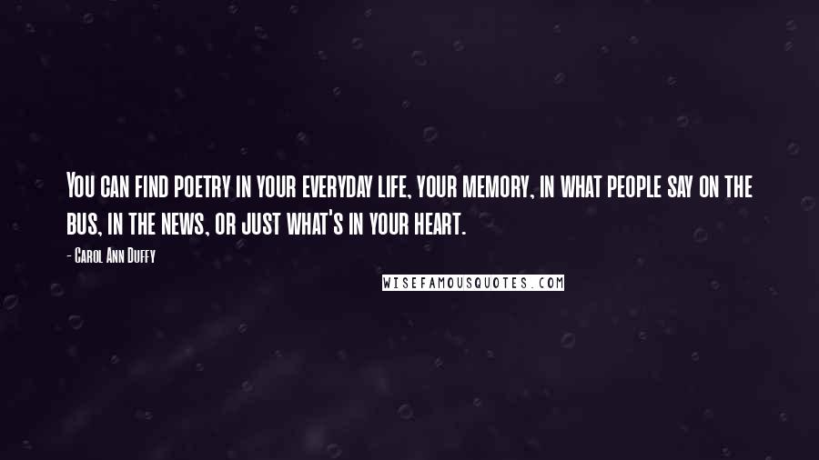 Carol Ann Duffy Quotes: You can find poetry in your everyday life, your memory, in what people say on the bus, in the news, or just what's in your heart.