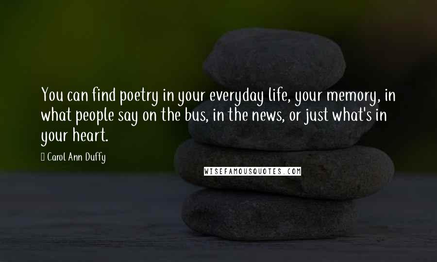 Carol Ann Duffy Quotes: You can find poetry in your everyday life, your memory, in what people say on the bus, in the news, or just what's in your heart.