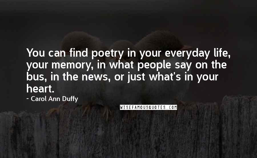 Carol Ann Duffy Quotes: You can find poetry in your everyday life, your memory, in what people say on the bus, in the news, or just what's in your heart.