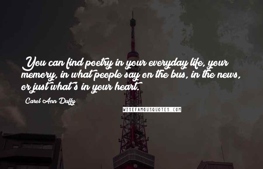 Carol Ann Duffy Quotes: You can find poetry in your everyday life, your memory, in what people say on the bus, in the news, or just what's in your heart.