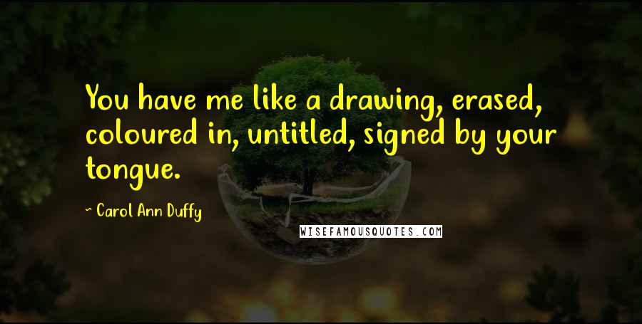 Carol Ann Duffy Quotes: You have me like a drawing, erased, coloured in, untitled, signed by your tongue.