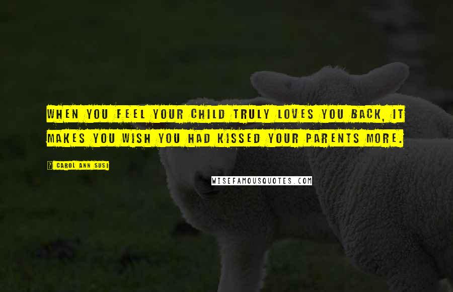 Carol Ann Susi Quotes: When you feel your child truly loves you back, it makes you wish you had kissed your parents more.