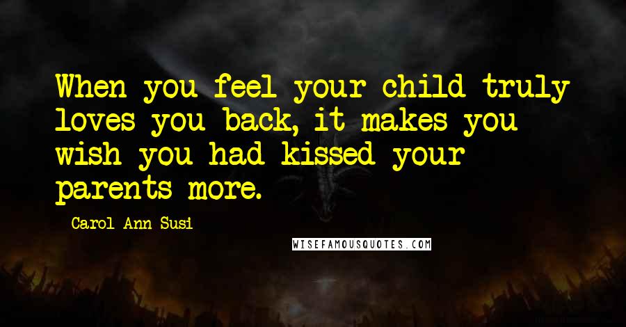 Carol Ann Susi Quotes: When you feel your child truly loves you back, it makes you wish you had kissed your parents more.