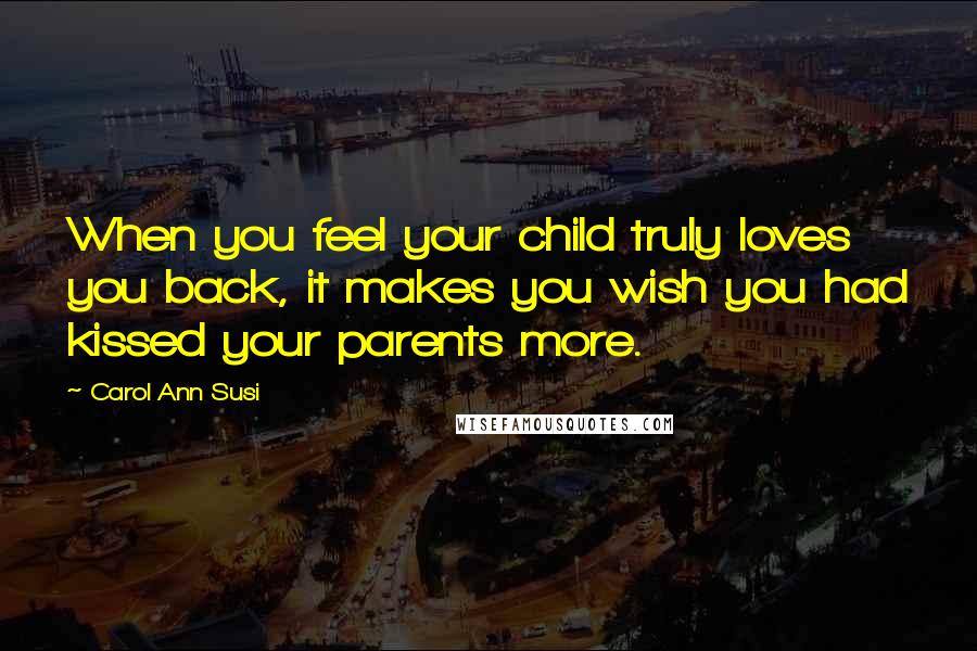 Carol Ann Susi Quotes: When you feel your child truly loves you back, it makes you wish you had kissed your parents more.