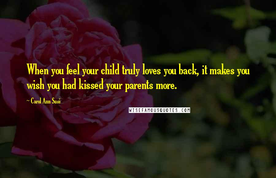 Carol Ann Susi Quotes: When you feel your child truly loves you back, it makes you wish you had kissed your parents more.