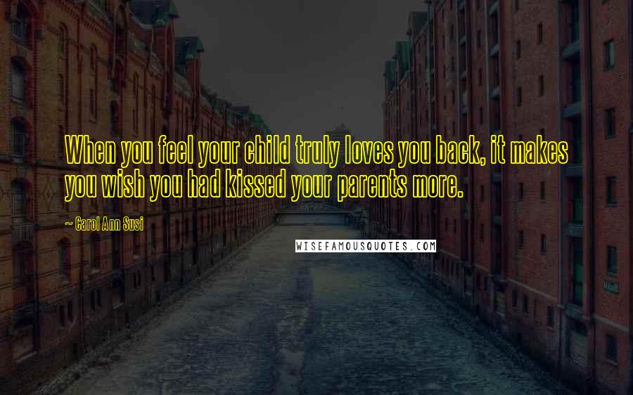 Carol Ann Susi Quotes: When you feel your child truly loves you back, it makes you wish you had kissed your parents more.