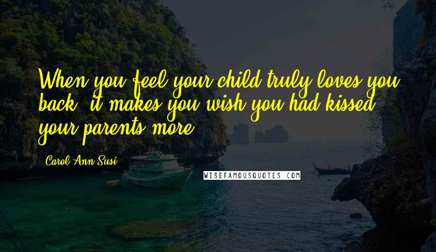 Carol Ann Susi Quotes: When you feel your child truly loves you back, it makes you wish you had kissed your parents more.