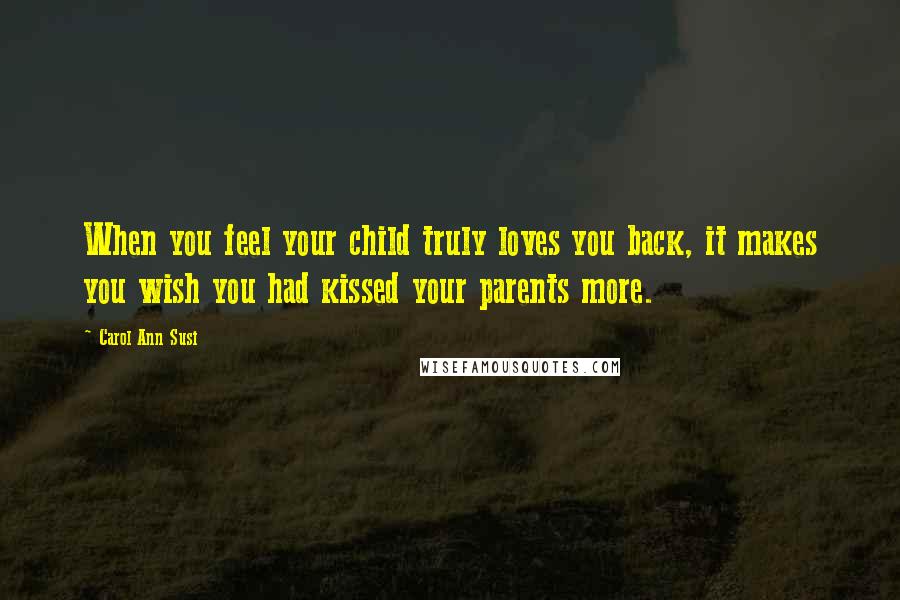 Carol Ann Susi Quotes: When you feel your child truly loves you back, it makes you wish you had kissed your parents more.